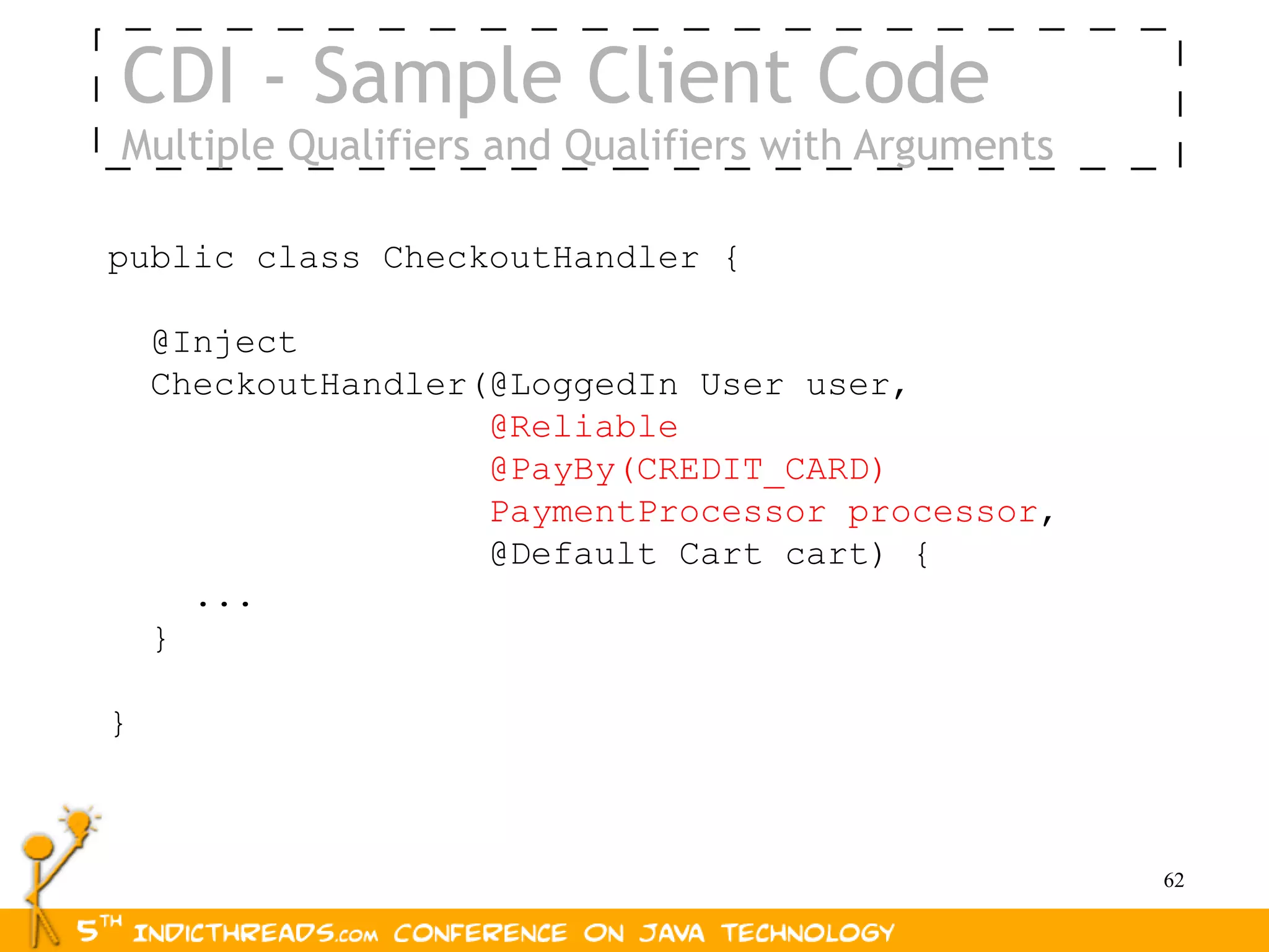CDI - Sample Client Code
Multiple Qualifiers and Qualifiers with Arguments

public class CheckoutHandler {

    @Inject
    CheckoutHandler(@LoggedIn User user,
                    @Reliable
                    @PayBy(CREDIT_CARD)
                    PaymentProcessor processor,
                    @Default Cart cart) {
      ...
    }

}



                                                    62
 