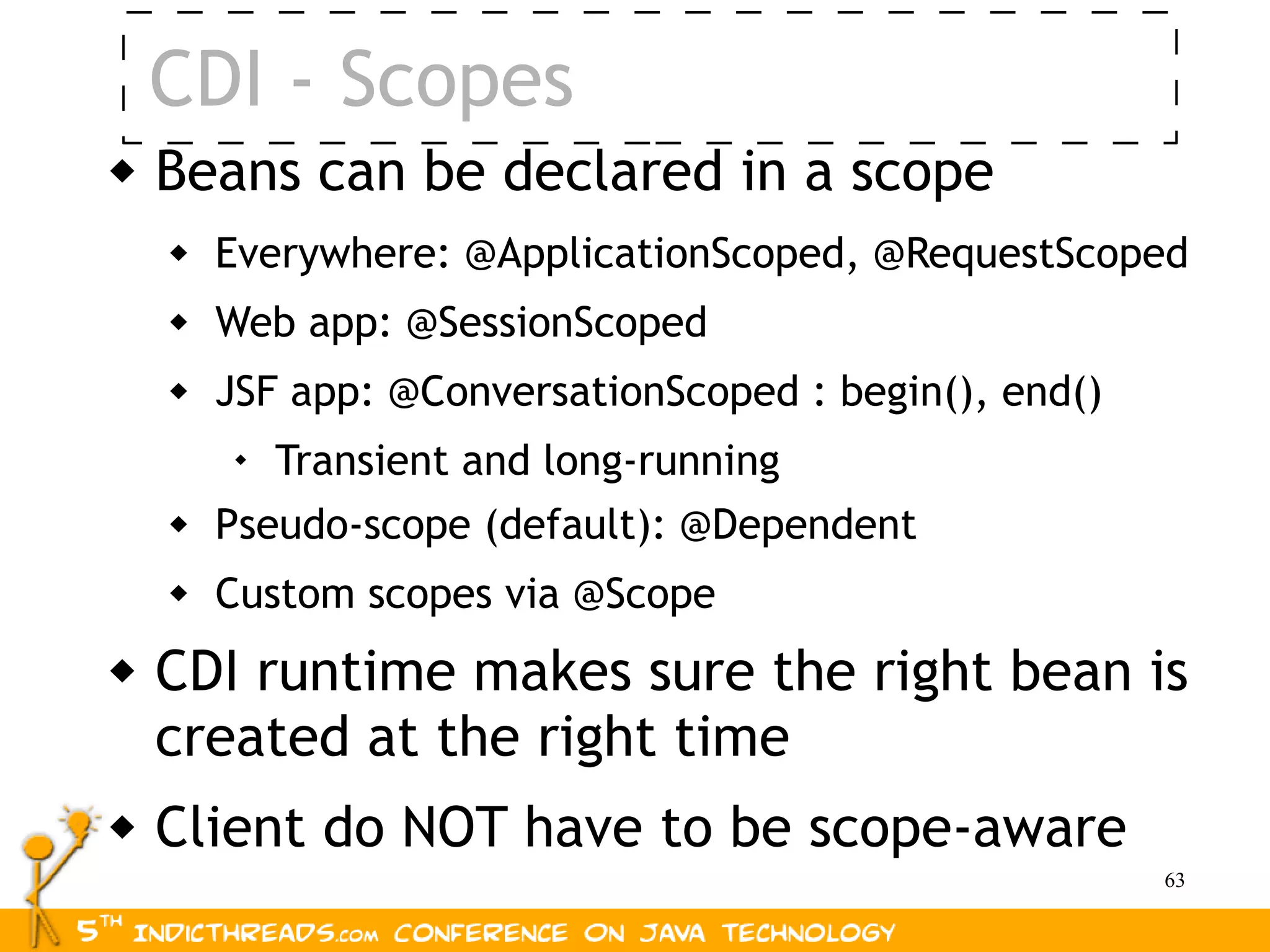 CDI - Scopes
   Beans can be declared in a scope
       Everywhere: @ApplicationScoped, @RequestScoped
       Web app: @SessionScoped
       JSF app: @ConversationScoped : begin(), end()
         
             Transient and long-running
       Pseudo-scope (default): @Dependent
       Custom scopes via @Scope
   CDI runtime makes sure the right bean is
    created at the right time
   Client do NOT have to be scope-aware
                                                        63
 