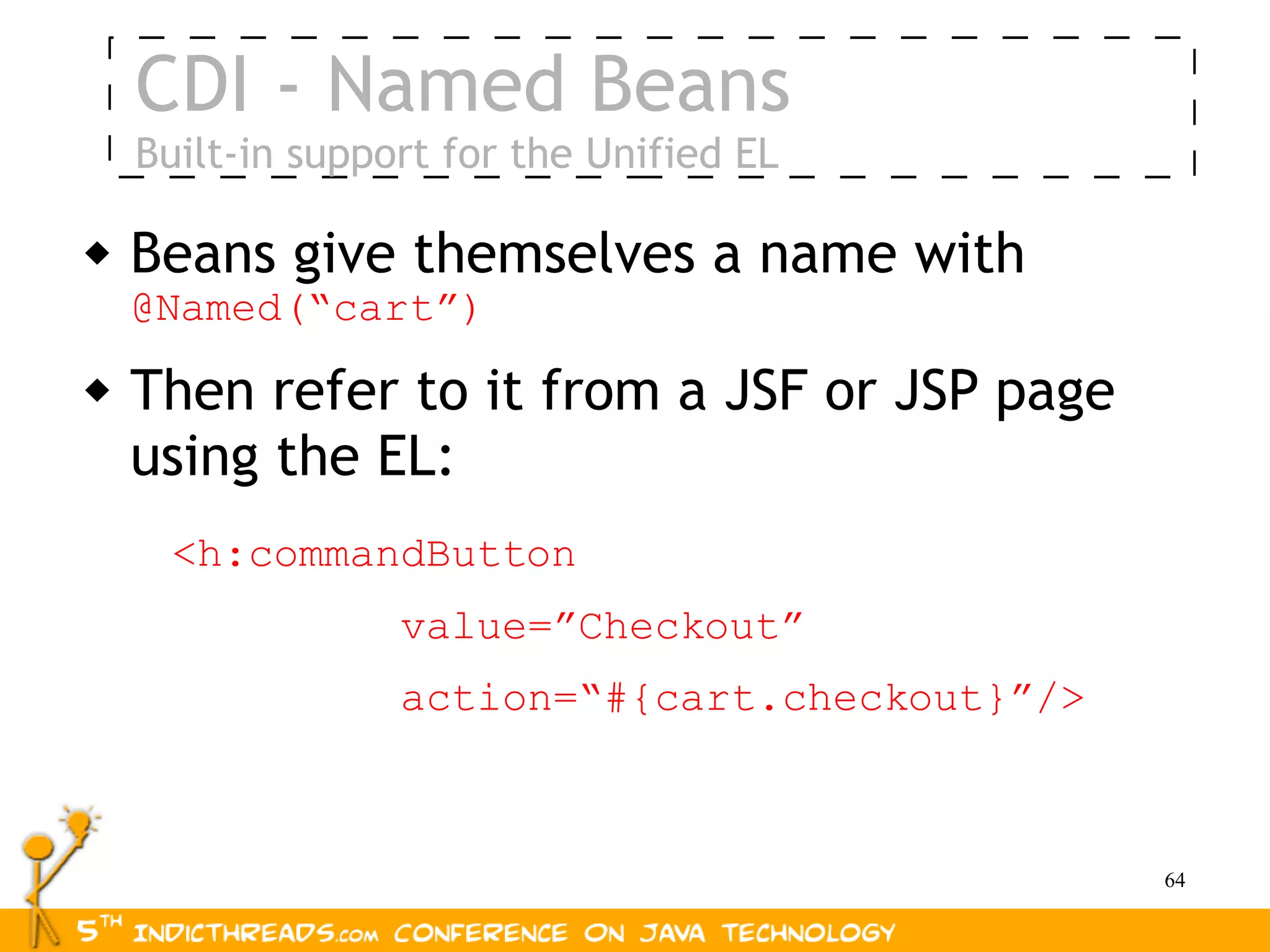 CDI - Named Beans
    Built-in support for the Unified EL

   Beans give themselves a name with
    @Named(“cart”)
   Then refer to it from a JSF or JSP page
    using the EL:
     <h:commandButton
                  value=”Checkout”
                  action=“#{cart.checkout}”/>



                                                64
 