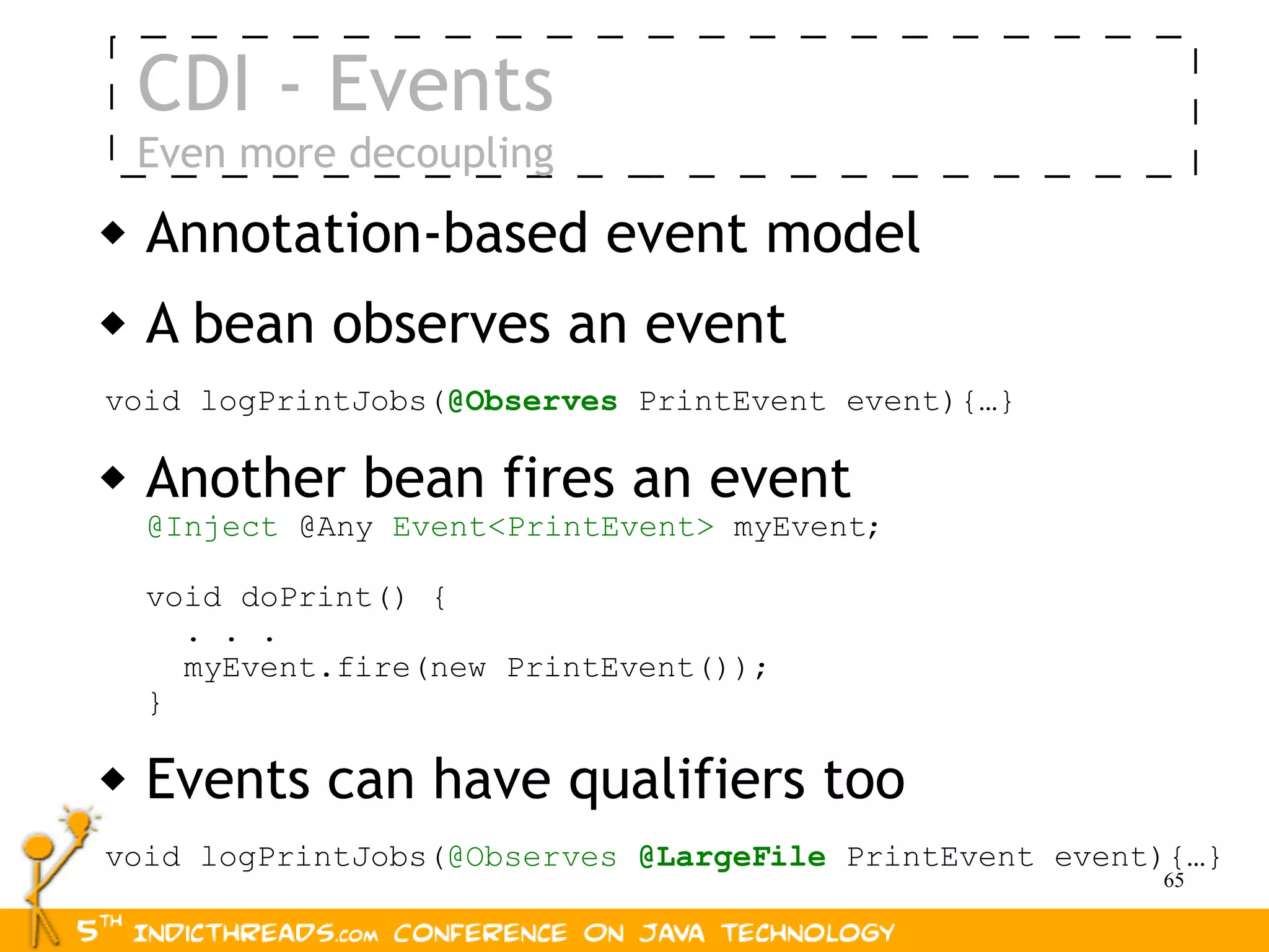 CDI - Events
    Even more decoupling
   Annotation-based event model
   A bean observes an event
void logPrintJobs(@Observes PrintEvent event){…}

   Another bean fires an event
    @Inject @Any Event<PrintEvent> myEvent;

    void doPrint() {
      . . .
      myEvent.fire(new PrintEvent());
    }

   Events can have qualifiers too
void logPrintJobs(@Observes @LargeFile PrintEvent event){…}
                                                       65
 