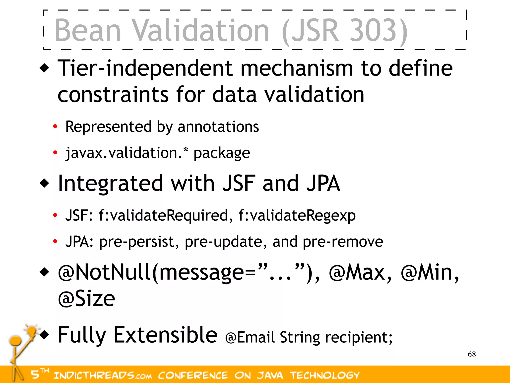 Bean Validation (JSR 303)
   Tier-independent mechanism to define
    constraints for data validation
    • Represented by annotations
    • javax.validation.* package
   Integrated with JSF and JPA
    • JSF: f:validateRequired, f:validateRegexp
    • JPA: pre-persist, pre-update, and pre-remove
   @NotNull(message=”...”), @Max, @Min,
    @Size
   Fully Extensible        @Email String recipient;
                                                       68
 