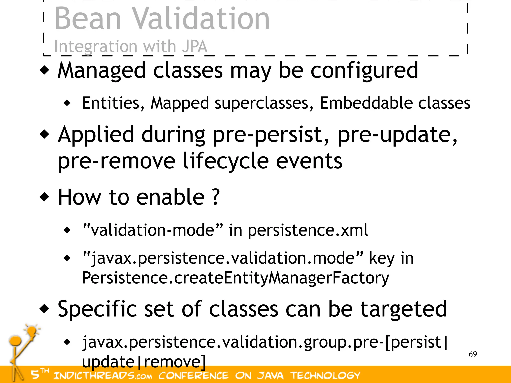 Bean Validation
    Integration with JPA
   Managed classes may be configured
        Entities, Mapped superclasses, Embeddable classes
   Applied during pre-persist, pre-update,
    pre-remove lifecycle events
   How to enable ?
        “validation-mode” in persistence.xml
        “javax.persistence.validation.mode” key in
         Persistence.createEntityManagerFactory
   Specific set of classes can be targeted
        javax.persistence.validation.group.pre-[persist|
                                                            69
         update|remove]
 