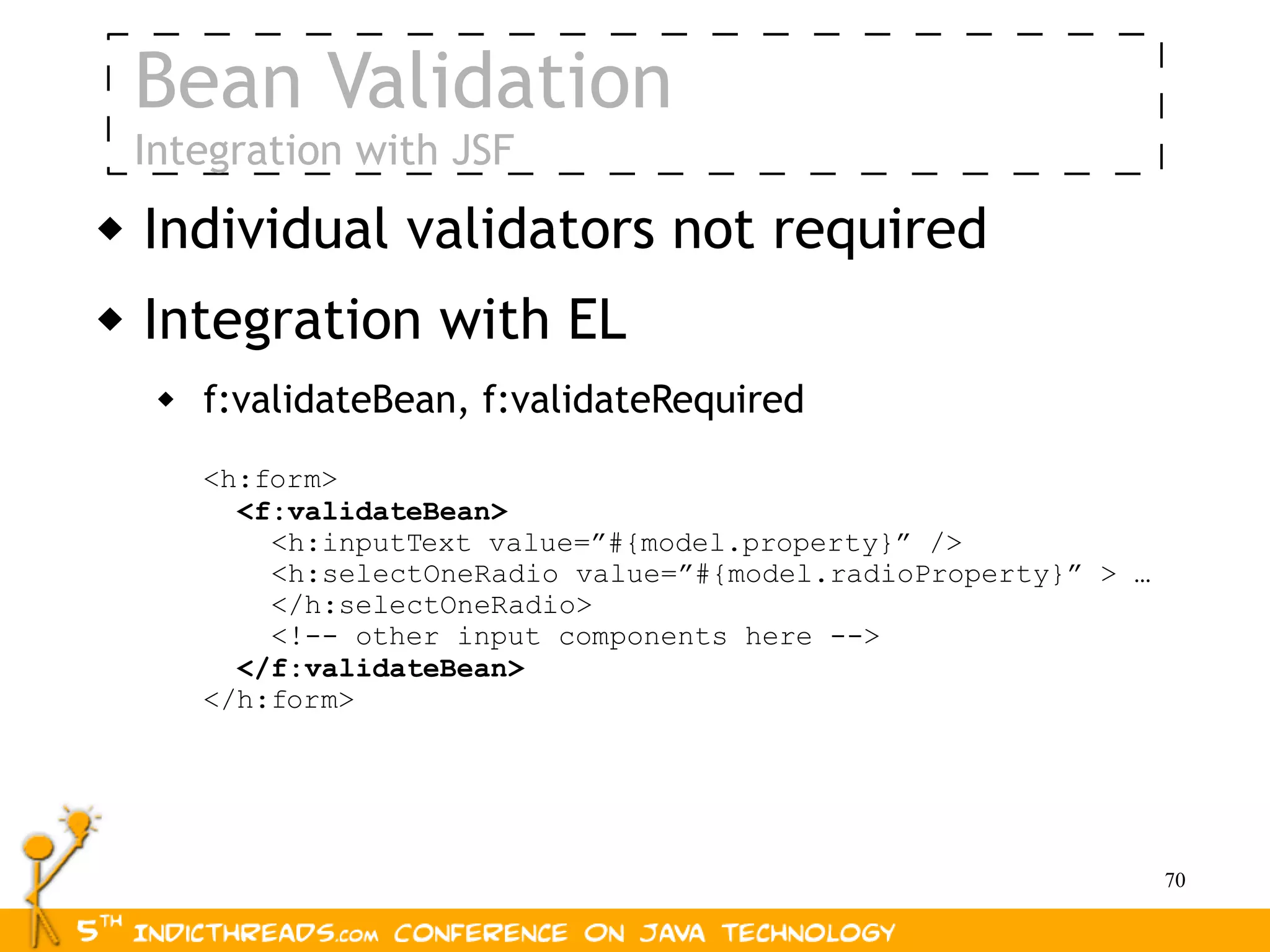 Bean Validation
    Integration with JSF
   Individual validators not required
   Integration with EL
        f:validateBean, f:validateRequired
         <h:form>
           <f:validateBean>
             <h:inputText value=”#{model.property}” />
             <h:selectOneRadio value=”#{model.radioProperty}” > …
             </h:selectOneRadio>
             <!-- other input components here -->
           </f:validateBean>
         </h:form>




                                                                    70
 