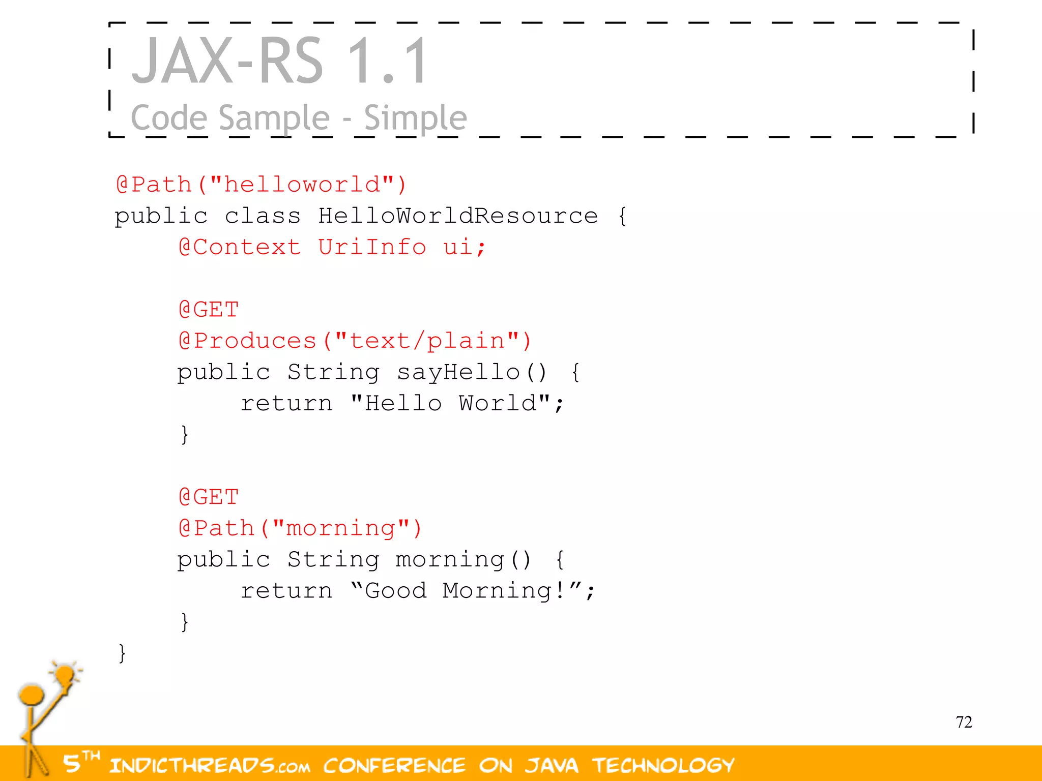 JAX-RS 1.1
    Code Sample - Simple
@Path("helloworld")
public class HelloWorldResource {
    @Context UriInfo ui;

      @GET
      @Produces("text/plain")
      public String sayHello() {
          return "Hello World";
      }

      @GET
      @Path("morning")
      public String morning() {
           return “Good Morning!”;
      }
}

                                     72
 