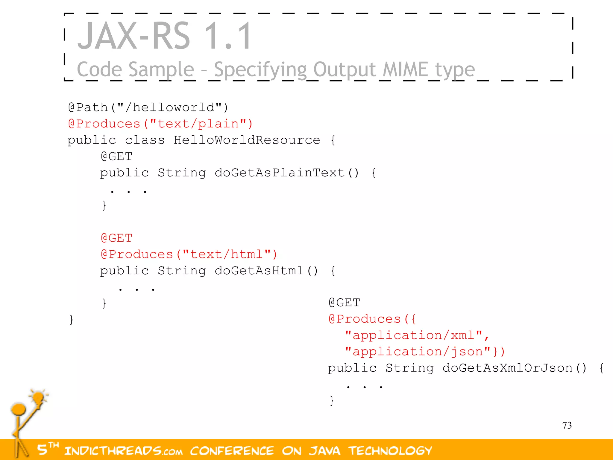 JAX-RS 1.1
    Code Sample – Specifying Output MIME type
@Path("/helloworld")
@Produces("text/plain")
public class HelloWorldResource {
    @GET
    public String doGetAsPlainText() {
      . . .
    }

      @GET
      @Produces("text/html")
      public String doGetAsHtml() {
        . . .
      }                           @GET
}                                 @Produces({
                                    "application/xml",
                                    "application/json"})
                                  public String doGetAsXmlOrJson() {
                                    . . .
                                  }
                                                              73
 