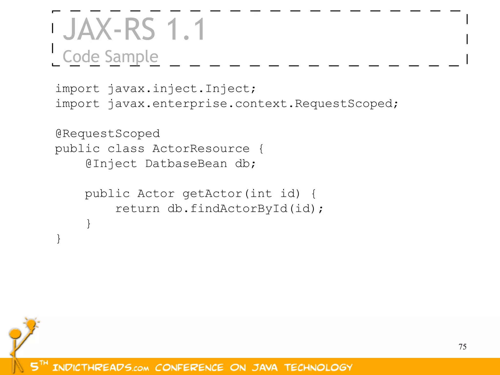 JAX-RS 1.1
    Code Sample
import javax.inject.Inject;
import javax.enterprise.context.RequestScoped;

@RequestScoped
public class ActorResource {
    @Inject DatbaseBean db;

      public Actor getActor(int id) {
          return db.findActorById(id);
      }
}




                                                 75
 