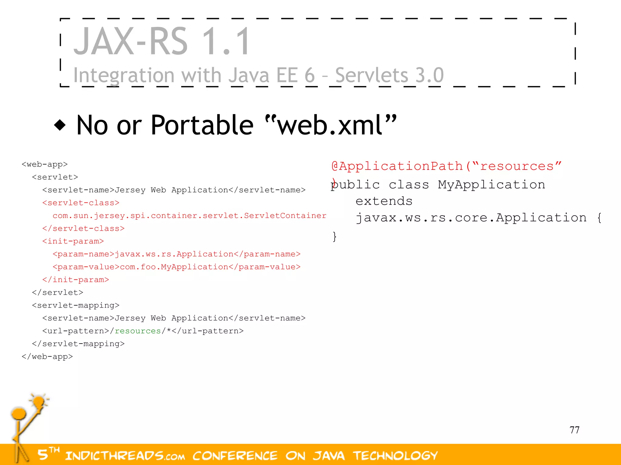 JAX-RS 1.1
          Integration with Java EE 6 – Servlets 3.0

         No or Portable “web.xml”
<web-app>                                                     @ApplicationPath(“resources”
  <servlet>
    <servlet-name>Jersey Web Application</servlet-name>
                                                              )
                                                              public class MyApplication
    <servlet-class>                                              extends
      com.sun.jersey.spi.container.servlet.ServletContainer      javax.ws.rs.core.Application {
    </servlet-class>
    <init-param>                                              }
      <param-name>javax.ws.rs.Application</param-name>
      <param-value>com.foo.MyApplication</param-value>
    </init-param>
  </servlet>
  <servlet-mapping>
    <servlet-name>Jersey Web Application</servlet-name>
    <url-pattern>/resources/*</url-pattern>
  </servlet-mapping>
</web-app>




                                                                                          77
 