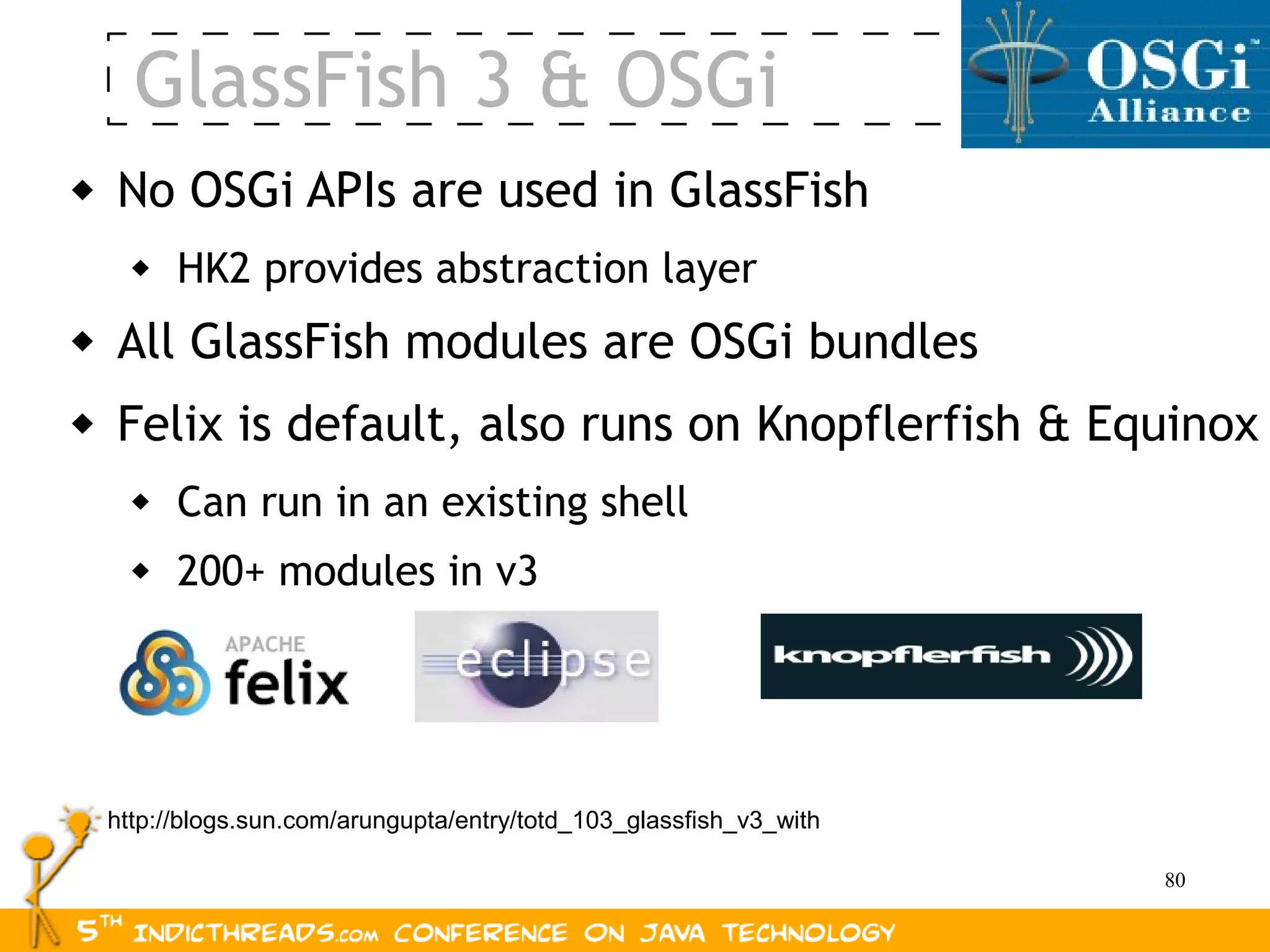 GlassFish 3 & OSGi
   No OSGi APIs are used in GlassFish
         HK2 provides abstraction layer
   All GlassFish modules are OSGi bundles
   Felix is default, also runs on Knopflerfish & Equinox
         Can run in an existing shell
         200+ modules in v3




    http://blogs.sun.com/arungupta/entry/totd_103_glassfish_v3_with

                                                                      80
 