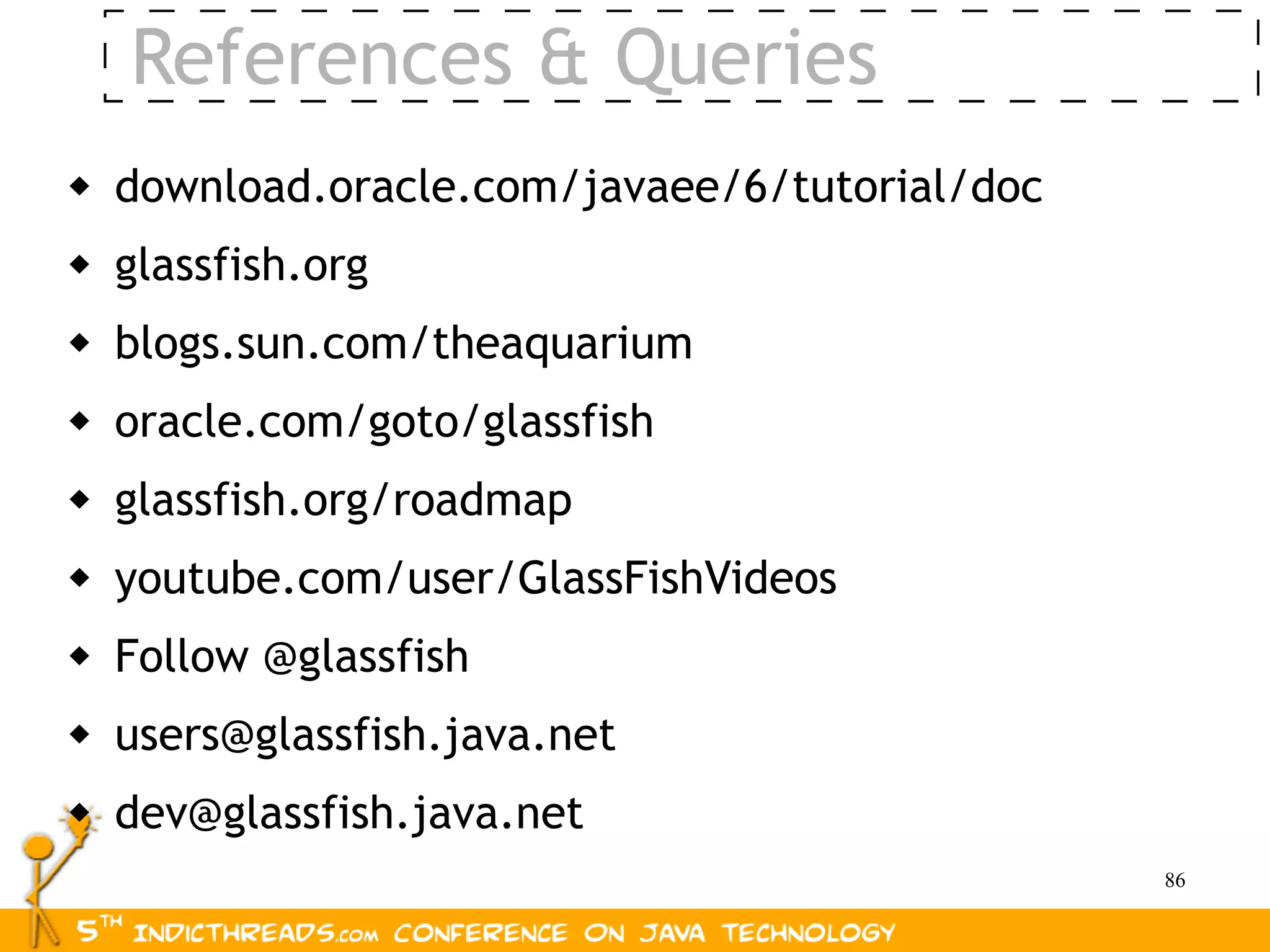 References & Queries
   download.oracle.com/javaee/6/tutorial/doc
   glassfish.org
   blogs.sun.com/theaquarium
   oracle.com/goto/glassfish
   glassfish.org/roadmap
   youtube.com/user/GlassFishVideos
   Follow @glassfish
   users@glassfish.java.net
   dev@glassfish.java.net
                                                86
 