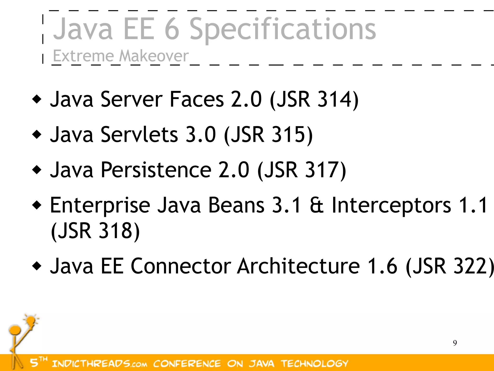 Java EE 6 Specifications
    Extreme Makeover

   Java Server Faces 2.0 (JSR 314)
   Java Servlets 3.0 (JSR 315)
   Java Persistence 2.0 (JSR 317)
   Enterprise Java Beans 3.1 & Interceptors 1.1
    (JSR 318)
   Java EE Connector Architecture 1.6 (JSR 322)


                                            9
 