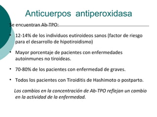 Anticuerpos antiperoxidasa
Se encuentran Ab-TPO:

• 12-14% de los individuos eutiroideos sanos (factor de riesgo
  para el desarrollo de hipotiroidismo)

• Mayor porcentaje de pacientes con enfermedades
  autoinmunes no tiroideas.

• 70-80% de los pacientes con enfermedad de graves.

• Todos los pacientes con Tiroiditis de Hashimoto o postparto.

  Los cambios en la concentración de Ab-TPO reflejan un cambio
   en la actividad de la enfermedad.
 