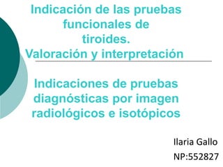 Indicación de las pruebas
       funcionales de
          tiroides.
Valoración y interpretación

  Indicaciones de pruebas
 diagnósticas por imagen
 radiológicos e isotópicos

                         Ilaria Gallo
                         NP:552827
 