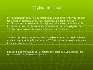 Página principal En la página principal de la comunidad ustedes se encontrarán con los avisos y publicaciones más recientes. Se darán avisos y notificaciones por medio de la página un día antes de la clase. Es importante que un día antes de la sesión entren a la página para verificar que todo se llevará a cabo con normalidad.  También es muy importante que accedan a todas las publicaciones que se hagan en la página, ya que TODAS serán de relevancia para la sesión subsecuente.  Podrán dejar mensajes en la página principal que yo (Araceli) les responderé a la brevedad posible 
