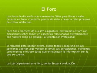 El Foro Los foros de discusión son sumamente útiles para llevar a cabo debates en línea, compartir puntos de vista y llevar a cabo procesos de crítica intelectual.  Para fines prácticos de nuestra asignatura utilizaremos el foro con discusiones sobre temas en específico relacionados estrechamente con nuestro tema de estudio: la Orientación Profesional  El requisito para utilizar el foro, esque todas y cada una de sus opiniones aporten algo valioso al tema: sus percepciones, opiniones, sentimientos e incluso datos que enriquezcan la información con la que se cuenta.  Las participaciones en el foro, contarán para evaluación.  
