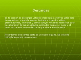 Descargas En la sección de descargas ustedes encontrarán archivos útiles para la asignatura, y tendrán acceso ilimitado a todos los videos, presentaciones, tutoriales y demás apoyos virtuales necesarios para la elaboración de las actividades solicitadas durante el curso y el buen uso de esta comunidad de la que ahora forman parte.  Recordemos que somos parte de un nuevo equipo. Se trata de retroalimentarnos unos a otros.  