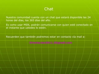 Chat Nuestra comunidad cuenta con un chat que estará disponible las 24 horas del días, los 365 días del año.  Es como usar MSN, podrán comunicarse con quien esté conectado en el instante que ustedes lo estén.  Recuerden que también podremos estar en contacto vía mail a:  Orientacion2011.2 @gmail.com 
