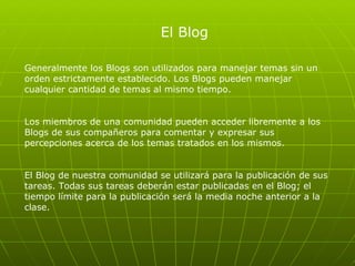 El Blog Generalmente los Blogs son utilizados para manejar temas sin un orden estrictamente establecido. Los Blogs pueden manejar cualquier cantidad de temas al mismo tiempo.  Los miembros de una comunidad pueden acceder libremente a los Blogs de sus compañeros para comentar y expresar sus percepciones acerca de los temas tratados en los mismos. El Blog de nuestra comunidad se utilizará para la publicación de sus tareas. Todas sus tareas deberán estar publicadas en el Blog; el tiempo límite para la publicación será la media noche anterior a la clase.  