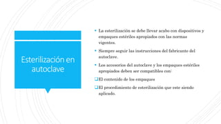 Esterilizaciónen
autoclave
 La esterilización se debe llevar acabo con dispositivos y
empaques estériles apropiados con las normas
vigentes.
 Siempre seguir las instrucciones del fabricante del
autoclave.
 Los accesorios del autoclave y los empaques estériles
apropiados deben ser compatibles con:
El contenido de los empaques
El procedimiento de esterilización que este siendo
aplicado.
 