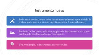 Instrumentonuevo
Todo instrumento nuevo debe pasar necesariamente por el ciclo de
tratamiento previo a su uso (mecánicamente / manualmente).
Revisión de las características propias del instrumento, así como
también de posibles daños por transporte.
Una vez limpio, el instrumental se esteriliza
 