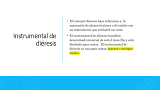 Instrumental de
diéresis
 El concepto diéresis hace referencia a la
separación de planos titulares o de tejidos con
un instrumento que realizará un corte.
 El instrumental de diéresis (también
denominado material de corte) tiene filo y está
diseñado para cortar. El instrumental de
diéresis se usa para cortar, separar o extirpar
tejidos.
 
