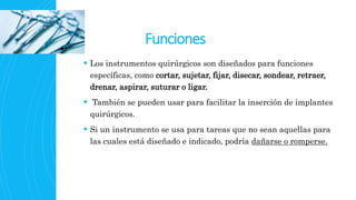 Funciones
 Los instrumentos quirúrgicos son diseñados para funciones
específicas, como cortar, sujetar, fijar, disecar, sondear, retraer,
drenar, aspirar, suturar o ligar.
 También se pueden usar para facilitar la inserción de implantes
quirúrgicos.
 Si un instrumento se usa para tareas que no sean aquellas para
las cuales está diseñado e indicado, podría dañarse o romperse.
 