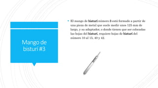 Mangode
bisturí#3
 El mango de bisturí número 3 está formado a partir de
una pieza de metal que suele medir unos 125 mm de
largo, y su adaptador, o donde tienen que ser colocadas
las hojas del bisturí, requiere hojas de bisturí del
número 10 al 15, 40 y 42.
 