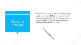 Mangode
bisturí#4
 Instrumento de acero inoxidable esterilizable para
acoplar una hoja de bisturí, con la que realizar
incisiones en cualquier tipo de cirugía de manera
segura. Medida: 135 mm de largo. Adaptador
compatible con hojas del 18 al 36.
 
