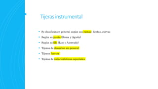 Tijeras instrumental
 Se clasifican en general según sus ramas: Rectas, curvas
 Según su punta (Roma y Aguda)
 Según su filo (Liso o Aserrado)
 Tijeras de disección en general
 Tijeras fuertes
 Tijeras de características especiales
 