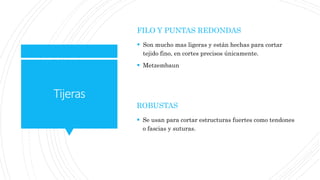 Tijeras
FILO Y PUNTAS REDONDAS
 Son mucho mas ligeras y están hechas para cortar
tejido fino, en cortes precisos únicamente.
 Metzembaun
ROBUSTAS
 Se usan para cortar estructuras fuertes como tendones
o fascias y suturas.
 
