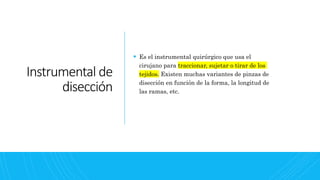 Instrumental de
disección
 Es el instrumental quirúrgico que usa el
cirujano para traccionar, sujetar o tirar de los
tejidos. Existen muchas variantes de pinzas de
disección en función de la forma, la longitud de
las ramas, etc.
 