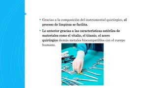  Gracias a la composición del instrumental quirúrgico, el
proceso de limpieza se facilita.
 Lo anterior gracias a las características estériles de
materiales como el vitalio, el titanio, el acero
quirúrgico demás metales biocompatibles con el cuerpo
humano.
 