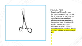 PinzadeAllis
 Las pinzas Allis suelen tener
las ramas curvadas ligeramente.
La terminación de las ramas es
una fila de pequeños dientes
dispuestos transversalmente y
justamente estos dientes son lo
que las caracterizan. Estas
pinzas se usan para aguantar
tejidos de forma firme pero segura,
sostener vísceras o bordes de piel,
etc.
 