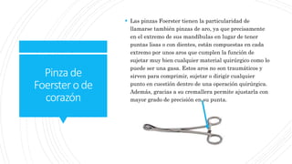 Pinzade
Foerstero de
corazón
 Las pinzas Foerster tienen la particularidad de
llamarse también pinzas de aro, ya que precisamente
en el extremo de sus mandíbulas en lugar de tener
puntas lisas o con dientes, están compuestas en cada
extremo por unos aros que cumplen la función de
sujetar muy bien cualquier material quirúrgico como lo
puede ser una gasa. Estos aros no son traumáticos y
sirven para comprimir, sujetar o dirigir cualquier
punto en cuestión dentro de una operación quirúrgica.
Además, gracias a su cremallera permite ajustarla con
mayor grado de precisión en su punta.
 