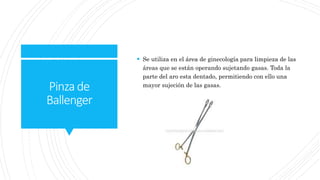 Pinzade
Ballenger
 Se utiliza en el área de ginecología para limpieza de las
áreas que se están operando sujetando gasas. Toda la
parte del aro esta dentado, permitiendo con ello una
mayor sujeción de las gasas.
 