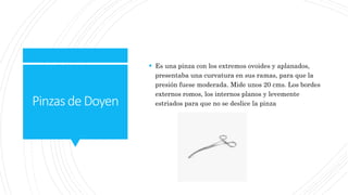 PinzasdeDoyen
 Es una pinza con los extremos ovoides y aplanados,
presentaba una curvatura en sus ramas, para que la
presión fuese moderada. Mide unos 20 cms. Los bordes
externos romos, los internos planos y levemente
estriados para que no se deslice la pinza
 