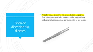 Pinzade
disecciónsin
dientes
 Permite tomar muestras sin necesidad de desgarrar.
Este instrumento permite sujetar tejidos y materiales
mediante la fuerza ejercida por la presión de las ramas.
 