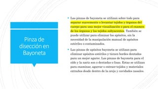 Pinzade
disecciónen
Bayoneta
 Las pinzas de bayoneta se utilizan sobre todo para
separar suavemente o levantar tejidos y órganos del
cuerpo para una mejor visualización o para el examen
de los órganos y los tejidos subyacentes. También se
puede utilizar para eliminar los apósitos, sin la
necesidad de la manipulación manual de apósitos
estériles o contaminados.
 Las pinzas de apósitos bayoneta se utilizan para
eliminar apósitos estériles y tienen bordes dentados
para un mejor agarre. Las pinzas de bayoneta para el
oído y la nariz son o dentadas o lisas. Estas se utilizan
para examinar, agarrar o extraer tejidos y materiales
extraños desde dentro de la oreja y cavidades nasales.
 