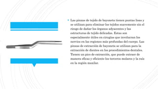  Las pinzas de tejido de bayoneta tienen puntas lisas y
se utilizan para eliminar los tejidos suavemente sin el
riesgo de dañar los órganos adyacentes y las
estructuras de tejido delicadas. Estas son
especialmente útiles en cirugías que involucran los
nervios en las regiones más profundas del cuerpo. Las
pinzas de extracción de bayoneta se utilizan para la
extracción de dientes en los procedimientos dentales.
Tienen un pico de extracción, que puede extraer de
manera eficaz y eficiente los terceros molares y la raíz
en la región maxilar.
 