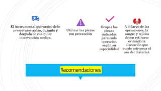 Recomendaciones
El instrumental quirúrgico debe
preservarse antes, durante y
después de cualquier
intervención medica.
Utilizar las piezas
con precaución
Ocupar las
piezas
indicadas
para cada
operación
según su
especialidad
A lo largo de las
operaciones, la
sangre y tejidos
deben retirarse
evitando la
disecación que
puede estropear el
uso del material.
 