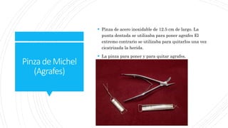 PinzadeMichel
(Agrafes)
 Pinza de acero inoxidable de 12.5 cm de largo. La
punta dentada se utilizaba para poner agrafes El
extremo contrario se utilizaba para quitarlos una vez
cicatrizada la herida.
 La pinza para poner y para quitar agrafes.
 