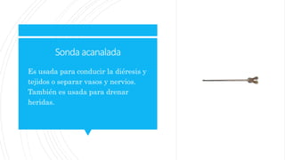 Sonda acanalada
 Es usada para conducir la diéresis y
tejidos o separar vasos y nervios.
También es usada para drenar
heridas.
 
