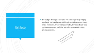 Estilete
 Es un tipo de daga o cuchillo con una hoja muy larga y
aguda de varios diseños, utilizada principalmente como
arma punzante. Su sección estrecha, terminada en una
punta muy aguda y rígida, permite que penetre muy
profundamente.
 