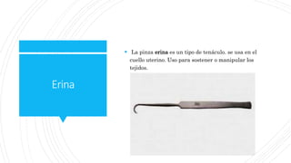 Erina
 La pinza erina es un tipo de tenáculo. se usa en el
cuello uterino. Uso para sostener o manipular los
tejidos.
 