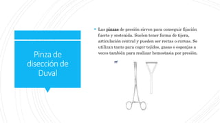 Pinzade
disecciónde
Duval
 Las pinzas de presión sirven para conseguir fijación
fuerte y sostenida. Suelen tener forma de tijera,
articulación central y pueden ser rectas o curvas. Se
utilizan tanto para coger tejidos, gasas o esponjas a
veces también para realizar hemostasia por presión.
 