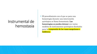 Instrumental de
hemostasia
 El procedimiento con el que se para una
hemorragia durante una intervención
quirúrgica se llama hemostasia. Las
hemorragias se pueden detener con varios
modelos de instrumentos quirúrgicos diseñados
para la compresión de los vasos sanguíneos o
linfáticos.
 