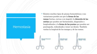 Hemostasia
 Existen muchos tipos de pinzas hemostáticas y sus
variaciones pueden ser por la forma de las
ramas (rectas, curvas o en ángulo), la dirección de las
estrías que pueden ser horizontales, diagonales o
longitudinales y la forma de las puntas que pueden ser
puntiaguda, redondeada o tener un diente. También
varían la longitud de los mangos y de las ramas.
 