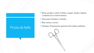 PinzasdeKelly
 Estas ayudan a ocluir el flujo o sangre. Ayuda a ligarlo
o sellarlo con el electro bisturí.
 Usan para clampeo y oclusión.
 Hay rectas y curvas
 Clampeo: Pinzamiento oportuno del cordón umbilical.
 