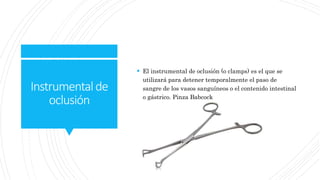 Instrumentalde
oclusión
 El instrumental de oclusión (o clamps) es el que se
utilizará para detener temporalmente el paso de
sangre de los vasos sanguíneos o el contenido intestinal
o gástrico. Pinza Babcock
 