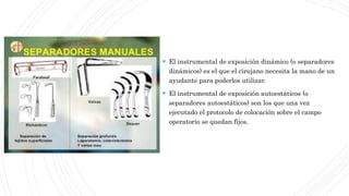 El instrumental de exposición dinámico (o separadores
dinámicos) es el que el cirujano necesita la mano de un
ayudante para poderlos utilizar.
 El instrumental de exposición autoestáticos (o
separadores autoestáticos) son los que una vez
ejecutado el protocolo de colocación sobre el campo
operatorio se quedan fijos.
 