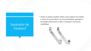 Separadorde
Farabeuf
 Como su propio nombre indica, para separar los tejidos
y tener un acceso fácil a la zona quirúrgica, proteger a
los tejidos adyacentes a ella y conseguir una buena
visibilidad.
 